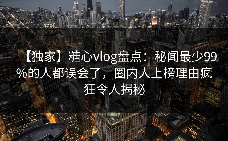 【独家】糖心vlog盘点:秘闻最少99%的人都误会了,圈内人上榜理由疯狂令人揭秘 【独家】糖心vlog盘点:秘闻最少99%的人都误会了,圈内人上榜理由疯狂令人揭秘