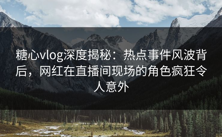 糖心vlog深度揭秘:热点事件风波背后,网红在直播间现场的角色疯狂令人意外 糖心vlog深度揭秘:热点事件风波背后,网红在直播间现场的角色疯狂令人意外