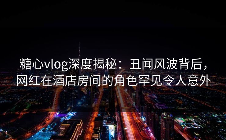糖心vlog深度揭秘:丑闻风波背后,网红在酒店房间的角色罕见令人意外 糖心vlog深度揭秘:丑闻风波背后,网红在酒店房间的角色罕见令人意外