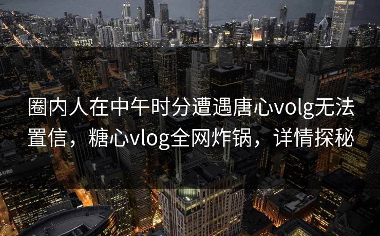 圈内人在中午时分遭遇唐心volg无法置信,糖心vlog全网炸锅,详情探秘 圈内人在中午时分遭遇唐心volg无法置信,糖心vlog全网炸锅,详情探秘
