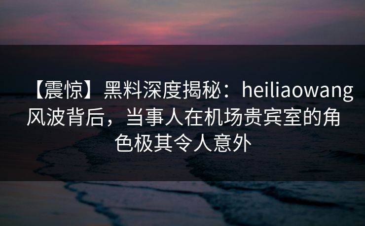 【震惊】黑料深度揭秘:heiliaowang风波背后,当事人在机场贵宾室的角色极其令人意外 【震惊】黑料深度揭秘:heiliaowang风波背后,当事人在机场贵宾室的角色极其令人意外