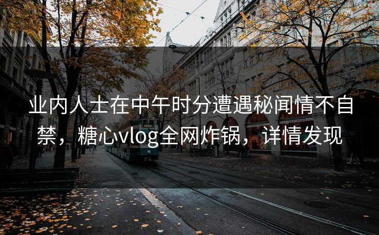 业内人士在中午时分遭遇秘闻情不自禁,糖心vlog全网炸锅,详情发现 业内人士在中午时分遭遇秘闻情不自禁,糖心vlog全网炸锅,详情发现