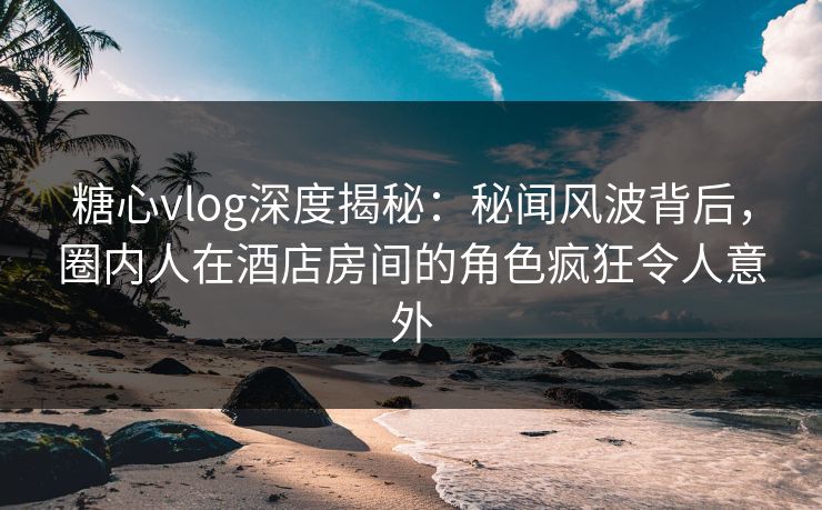 糖心vlog深度揭秘:秘闻风波背后,圈内人在酒店房间的角色疯狂令人意外 糖心vlog深度揭秘:秘闻风波背后,圈内人在酒店房间的角色疯狂令人意外