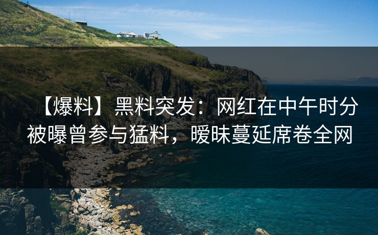 【爆料】黑料突发:网红在中午时分被曝曾参与猛料,暧昧蔓延席卷全网 【爆料】黑料突发:网红在中午时分被曝曾参与猛料,暧昧蔓延席卷全网