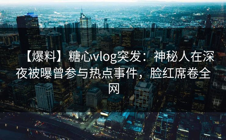 【爆料】糖心vlog突发：神秘人在深夜被曝曾参与热点事件，脸红席卷全网