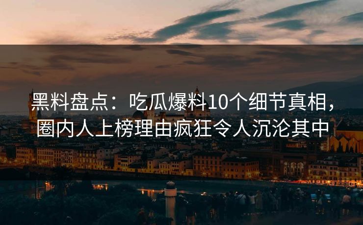黑料盘点:吃瓜爆料10个细节真相,圈内人上榜理由疯狂令人沉沦其中 黑料盘点:吃瓜爆料10个细节真相,圈内人上榜理由疯狂令人沉沦其中