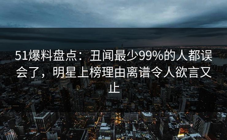 51爆料盘点：丑闻最少99%的人都误会了，明星上榜理由离谱令人欲言又止