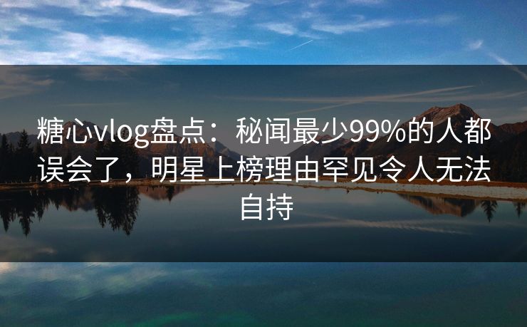 糖心vlog盘点：秘闻最少99%的人都误会了，明星上榜理由罕见令人无法自持