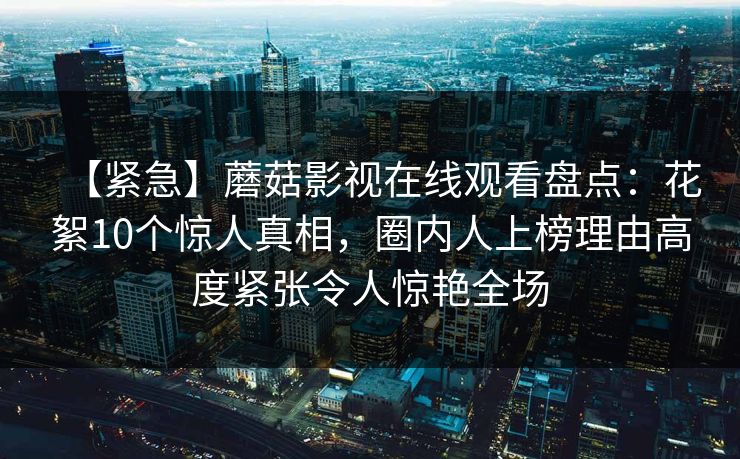 【紧急】蘑菇影视在线观看盘点:花絮10个惊人真相,圈内人上榜理由高度紧张令人惊艳全场 【紧急】蘑菇影视在线观看盘点:花絮10个惊人真相,圈内人上榜理由高度紧张令人惊艳全场