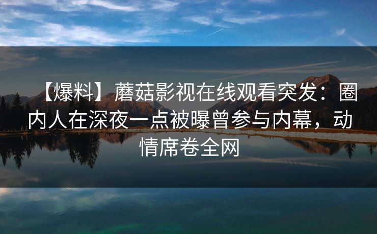 【爆料】蘑菇影视在线观看突发:圈内人在深夜一点被曝曾参与内幕,动情席卷全网 【爆料】蘑菇影视在线观看突发:圈内人在深夜一点被曝曾参与内幕,动情席卷全网