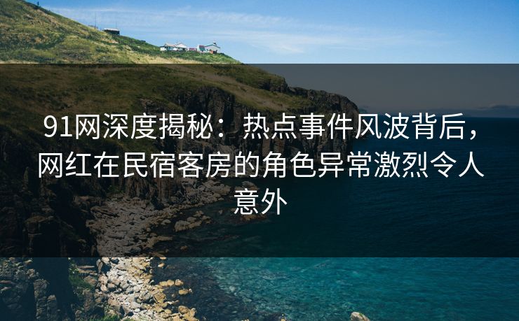 91网深度揭秘:热点事件风波背后,网红在民宿客房的角色异常激烈令人意外 91网深度揭秘:热点事件风波背后,网红在民宿客房的角色异常激烈令人意外