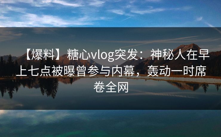 【爆料】糖心vlog突发:神秘人在早上七点被曝曾参与内幕,轰动一时席卷全网 【爆料】糖心vlog突发:神秘人在早上七点被曝曾参与内幕,轰动一时席卷全网