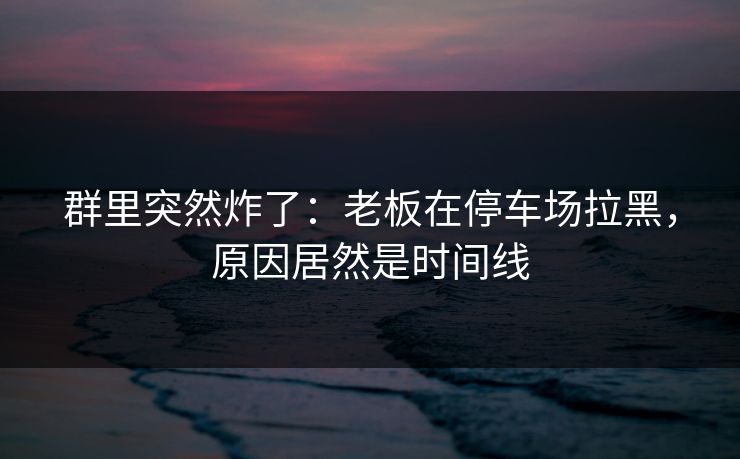 群里突然炸了：老板在停车场拉黑，原因居然是时间线