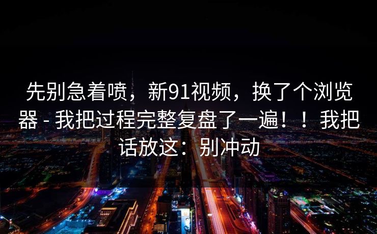 先别急着喷，新91视频，换了个浏览器 - 我把过程完整复盘了一遍！！我把话放这：别冲动