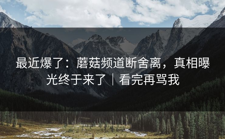 最近爆了：蘑菇频道断舍离，真相曝光终于来了｜看完再骂我
